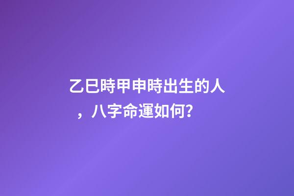 乙巳時甲申時出生的人，八字命運如何？